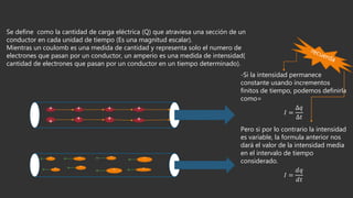 Se define como la cantidad de carga eléctrica (Q) que atraviesa una sección de un
conductor en cada unidad de tiempo (Es una magnitud escalar).
Mientras un coulomb es una medida de cantidad y representa solo el numero de
electrones que pasan por un conductor, un amperio es una medida de intensidad(
cantidad de electrones que pasan por un conductor en un tiempo determinado).
+ + + +
+ + + +
-
-
-
-
-
-
-
-
-Si la intensidad permanece
constante usando incrementos
finitos de tiempo, podemos definirla
como=
𝐼 =
Δ𝑞
Δ𝑡
Pero si por lo contrario la intensidad
es variable, la formula anterior nos
dará el valor de la intensidad media
en el intervalo de tiempo
considerado.
𝐼 =
ⅆ𝑞
ⅆ𝑡
 
