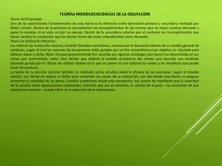 TEORÍAS MICROSOCIOLÓGICAS DE LA DESVIACIÓN
Teoría del Etiquetaje:
Una de las aportaciones fundamentales de esta teoría es la distinción entre desviación primaria y secundaria realizada por
Edwin Lemert. Dentro de la primaria se encuadrarían los incumplimientos de las normas que no hacen sentirse desviado a
quien lo comete, ni es visto así por los demás. Dentro de la secundaria estarían por el contrario los incumplimientos que
hacen cambiar la concepción que los demás tienen del autor, etiquetándolo como desviado.
Teoría de la Elección Racional:
Los teóricos de la elección racional, también llamados neoclásicos, enmarcaron la desviación dentro de su modelo general de
conducta, según el cual las acciones de las personas están guiadas por un frío racionalismo cuyo objetivo es calculado para
obtener placer y evitar dolor. Aunque posteriormente fue asumida por algunos sociólogos esta teoría fue desarrollada en sus
inicios por economistas, como Gary Becker que elaboró el modelo económico del crimen que describe una conducta
desviada guiada por el cálculo de utilidad relativa en la que se ponen en una balanza los costes y los beneficios que puede
tener tal conducta.
La teoría de la elección racional también ha realizado varios estudios sobre la eficacia de las sanciones. Según el modelo
teórico, una forma de reducir el delito sería aumentar los costes de su realización, por ello desde esta teoría se propuso
aumentar la severidad de las penas. Estudios posteriores desde esta perspectiva han puesto de manifiesto que la severidad
de la sanción tiene repercusiones irrelevantes, mientras que por el contrario, la certeza de la pena —la convicción de que
existirá una sanción— puede influir en la reducción de la delincuencia.
 