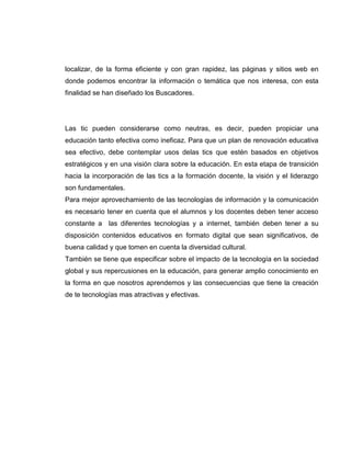 localizar, de la forma eficiente y con gran rapidez, las páginas y sitios web en
donde podemos encontrar la información o temática que nos interesa, con esta
finalidad se han diseñado los Buscadores.
Las tic pueden considerarse como neutras, es decir, pueden propiciar una
educación tanto efectiva como ineficaz. Para que un plan de renovación educativa
sea efectivo, debe contemplar usos delas tics que estén basados en objetivos
estratégicos y en una visión clara sobre la educación. En esta etapa de transición
hacia la incorporación de las tics a la formación docente, la visión y el liderazgo
son fundamentales.
Para mejor aprovechamiento de las tecnologías de información y la comunicación
es necesario tener en cuenta que el alumnos y los docentes deben tener acceso
constante a las diferentes tecnologías y a internet, también deben tener a su
disposición contenidos educativos en formato digital que sean significativos, de
buena calidad y que tomen en cuenta la diversidad cultural.
También se tiene que especificar sobre el impacto de la tecnología en la sociedad
global y sus repercusiones en la educación, para generar amplio conocimiento en
la forma en que nosotros aprendemos y las consecuencias que tiene la creación
de te tecnologías mas atractivas y efectivas.
 