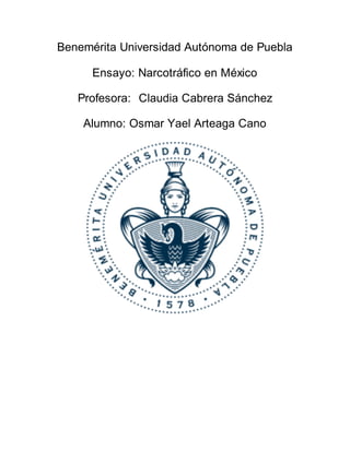 Benemérita Universidad Autónoma de Puebla
Ensayo: Narcotráfico en México
Profesora: Claudia Cabrera Sánchez
Alumno: Osmar Yael Arteaga Cano
 