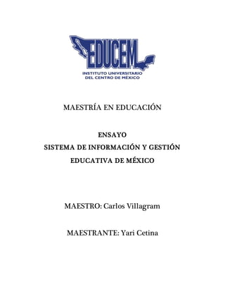 MAESTRÍA EN EDUCACIÓN
ENSAYO
SISTEMA DE INFORMACIÓN Y GESTIÓN
EDUCATIVA DE MÉXICO
MAESTRO: Carlos Villagram
MAESTRANTE: Yari Cetina
 