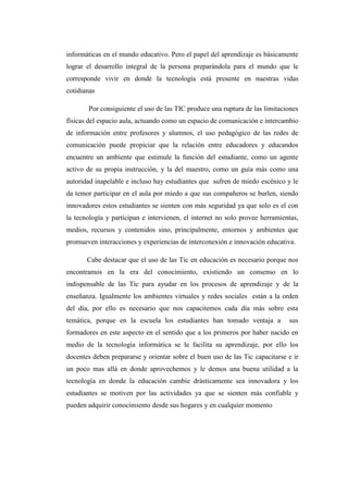 informáticas en el mundo educativo. Pero el papel del aprendizaje es básicamente
lograr el desarrollo integral de la persona preparándola para el mundo que le
corresponde vivir en donde la tecnología está presente en nuestras vidas
cotidianas
Por consiguiente el uso de las TIC produce una ruptura de las limitaciones
físicas del espacio aula, actuando como un espacio de comunicación e intercambio
de información entre profesores y alumnos, el uso pedagógico de las redes de
comunicación puede propiciar que la relación entre educadores y educandos
encuentre un ambiente que estimule la función del estudiante, como un agente
activo de su propia instrucción, y la del maestro, como un guía más como una
autoridad inapelable e incluso hay estudiantes que sufren de miedo escénico y le
da temor participar en el aula por miedo a que sus compañeros se burlen, siendo
innovadores estos estudiantes se sienten con más seguridad ya que solo es el con
la tecnología y participan e intervienen, el internet no solo provee herramientas,
medios, recursos y contenidos sino, principalmente, entornos y ambientes que
promueven interacciones y experiencias de interconexión e innovación educativa.
Cabe destacar que el uso de las Tic en educación es necesario porque nos
encontramos en la era del conocimiento, existiendo un consenso en lo
indispensable de las Tic para ayudar en los procesos de aprendizaje y de la
enseñanza. Igualmente los ambientes virtuales y redes sociales están a la orden
del día, por ello es necesario que nos capacitemos cada día más sobre esta
temática, porque en la escuela los estudiantes han tomado ventaja a sus
formadores en este aspecto en el sentido que a los primeros por haber nacido en
medio de la tecnología informática se le facilita su aprendizaje, por ello los
docentes deben prepararse y orientar sobre el buen uso de las Tic capacitarse e ir
un poco mas allá en donde aprovechemos y le demos una buena utilidad a la
tecnología en donde la educación cambie drásticamente sea innovadora y los
estudiantes se motiven por las actividades ya que se sienten más confiable y
pueden adquirir conocimiento desde sus hogares y en cualquier momento
 