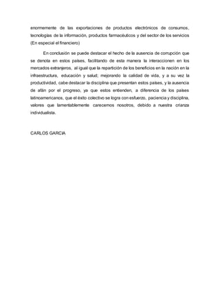 enormemente de las exportaciones de productos electrónicos de consumos,
tecnologías de la información, productos farmacéuticos y del sector de los servicios
(En especial el financiero)
En conclusión se puede destacar el hecho de la ausencia de corrupción que
se denota en estos países, facilitando de esta manera la interaccionen en los
mercados extranjeros, al igual que la repartición de los beneficios en la nación en la
infraestructura, educación y salud; mejorando la calidad de vida, y a su vez la
productividad, cabe destacar la disciplina que presentan estos países, y la ausencia
de afán por el progreso, ya que estos entienden, a diferencia de los países
latinoamericanos, que el éxito colectivo se logra con esfuerzo, paciencia y disciplina,
valores que lamentablemente carecemos nosotros, debido a nuestra crianza
individualista.
CARLOS GARCIA
 