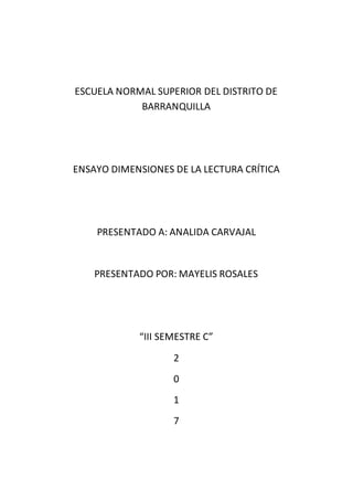 ESCUELA NORMAL SUPERIOR DEL DISTRITO DE
BARRANQUILLA
ENSAYO DIMENSIONES DE LA LECTURA CRÍTICA
PRESENTADO A: ANALIDA CARVAJAL
PRESENTADO POR: MAYELIS ROSALES
“III SEMESTRE C”
2
0
1
7
 