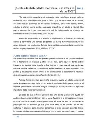 ¿Afecta a las habilidades motrices el uso excesivo
de las TICS?
2017
10
“De este modo, conectarse al ordenador nada más llegar a casa, meterse
en Internet nada más levantarse y ser lo último que se hace antes de acostarse,
así como reducir el tiempo de las tareas cotidianas, tales como comer, dormir,
estudiar o charlar con la familia, configuran el perfil de un adicto a Internet. Más
que el número de horas conectado a la red, lo determinante es el grado de
interferencia en la vida cotidiana (Davis, 2001).”
Entonces volveríamos a lo mismo la dependencia a internet ya sería un
exceso y por lo tanto una pérdida del control. “El sujeto muestra un ansia por las
redes sociales y se produce un flujo de transrealidad que recuerda la experiencia
de las drogas (Greenfield, 2009; Griffiths, 2000).”
¿Cómo evitar el exceso a las TIC?
Debemos tener en claro que los jóvenes pueden adiestrar a los padres en el uso
de la tecnología, el lenguaje y otras cosas más, pero aquí es donde deben
intervenir los padres para enseñar a los jóvenes o niños que el uso es de una
manera medida, deben de poner ciertas reglas en el uso de estos aparatos. “Los
padres y educadores deben ayudar a los adolescentes a desarrollar la habilidad
de la comunicación cara a cara (Ramón-Cortés, 2010).”
Así una forma de evitar que el niño o joven se vuelva un adicto seria que el
padre le ponga atención, limite el uso, este al pendiente de lo que ve, estimule el
deporte, permitirle la salida con amigos u otro grupo social y sobre todo algo muy
importante debe haber comunicación.
En caso de que el niño o joven ya sea una adicto y no acepte ayuda por
parte de los mismos familiares y con el ya no funcione ni la comunicación ni nada
es muy importante acudir a un experto sobre el tema, tal vez los padres no se
preocupen de su adicción ya que para ellos esto no es dañino , no es una
sustancia ni algo así, pero debemos pensar que el joven se aíslan ,además de que
le provoca ciertas enfermedades físicas ya que el estar sentado horas y horas no
 