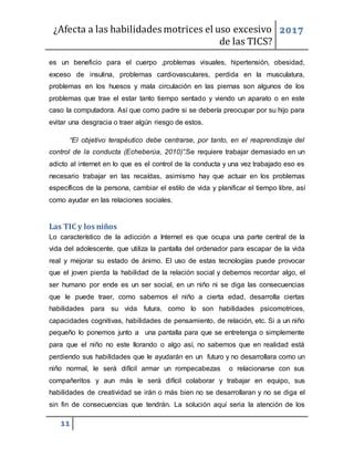 ¿Afecta a las habilidades motrices el uso excesivo
de las TICS?
2017
11
es un beneficio para el cuerpo ,problemas visuales, hipertensión, obesidad,
exceso de insulina, problemas cardiovasculares, perdida en la musculatura,
problemas en los huesos y mala circulación en las piernas son algunos de los
problemas que trae el estar tanto tiempo sentado y viendo un aparato o en este
caso la computadora. Así que como padre si se debería preocupar por su hijo para
evitar una desgracia o traer algún riesgo de estos.
“El objetivo terapéutico debe centrarse, por tanto, en el reaprendizaje del
control de la conducta (Echeberúa, 2010)”.Se requiere trabajar demasiado en un
adicto al internet en lo que es el control de la conducta y una vez trabajado eso es
necesario trabajar en las recaídas, asimismo hay que actuar en los problemas
específicos de la persona, cambiar el estilo de vida y planificar el tiempo libre, así
como ayudar en las relaciones sociales.
Las TIC y los niños
Lo característico de la adicción a Internet es que ocupa una parte central de la
vida del adolescente, que utiliza la pantalla del ordenador para escapar de la vida
real y mejorar su estado de ánimo. El uso de estas tecnologías puede provocar
que el joven pierda la habilidad de la relación social y debemos recordar algo, el
ser humano por ende es un ser social, en un niño ni se diga las consecuencias
que le puede traer, como sabemos el niño a cierta edad, desarrolla ciertas
habilidades para su vida futura, como lo son habilidades psicomotrices,
capacidades cognitivas, habilidades de pensamiento, de relación, etc. Si a un niño
pequeño lo ponemos junto a una pantalla para que se entretenga o simplemente
para que el niño no este llorando o algo así, no sabemos que en realidad está
perdiendo sus habilidades que le ayudarán en un futuro y no desarrollara como un
niño normal, le será difícil armar un rompecabezas o relacionarse con sus
compañeritos y aun más le será difícil colaborar y trabajar en equipo, sus
habilidades de creatividad se irán o más bien no se desarrollaran y no se diga el
sin fin de consecuencias que tendrán. La solución aquí seria la atención de los
 