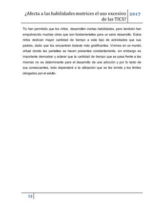 ¿Afecta a las habilidades motrices el uso excesivo
de las TICS?
2017
13
Tic han permitido que los niños desarrollen ciertas habilidades, pero también han
empobrecido muchas otras que son fundamentales para un sano desarrollo. Estos
niños dedican mayor cantidad de tiempo a este tipo de actividades que sus
padres, dado que los encuentran todavía más gratificantes. Vivimos en un mundo
virtual donde las pantallas se hacen presentes constantemente, sin embargo es
importante demostrar y aclarar que la cantidad de tiempo que se pasa frente a las
mismas no es determinante para el desarrollo de una adicción y por lo tanto de
sus consecuentes, todo dependerá e la utilización que se les brinde y los límites
otorgados por el adulto.
 