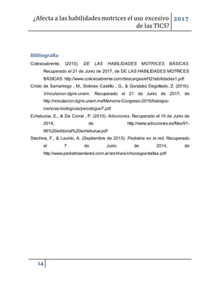 ¿Afecta a las habilidades motrices el uso excesivo
de las TICS?
2017
14
Bibliografía
Colexioabrente. (2015). DE LAS HABILIDADES MOTRICES BÁSICAS.
Recuperado el 21 de Junio de 2017, de DE LAS HABILIDADES MOTRICES
BÁSICAS: http://www.colexioabrente.com/descargas/ef/t2habilidades1.pdf
Cristo de Samaniego , M., Dolores Castillo , G., & Gonzalez Degollado, Z. (2016).
Vinculacion.dgire.unam. Recuperado el 21 de Junio de 2017, de
http://vinculacion.dgire.unam.mx/Memoria-Congreso-2016/trabajos-
ciencias-biologicas/psicologia/7.pdf
Echeburúa, E., & De Corral , P. (2010). Adicciones. Recuperado el 10 de Junio de
2014, de http://www.adicciones.es/files/91-
96%20editorial%20echeburua.pdf
Stechina, F., & Laurito, A. (Septiembre de 2013). Pediatria en la red. Recuperado
el 7 de Junio de 2014, de
http://www.pediatriaenlared.com.ar/archivos/chicosypantallas.pdf
 