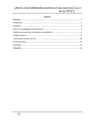 ¿Afecta a las habilidades motrices el uso excesivo
de las TICS?
2017
3
INDICE
Resumen................................................................................................................................. 2
Introducción ............................................................................................................................. 4
Desarrollo................................................................................................................................. 5
¿Qué son las habilidades motrices básicas?................................................................................. 8
¿Quiénes son las personas vulnerables a este problema? ............................................................ 8
Señales de alarma..................................................................................................................... 9
¿Cómoevitar el exceso a las TIC? ..............................................................................................10
Las TIC y los niños.....................................................................................................................11
Conclusión...............................................................................................................................12
Bibliografía...............................................................................................................................14
 