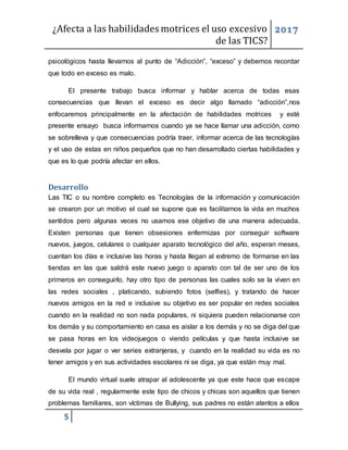 ¿Afecta a las habilidades motrices el uso excesivo
de las TICS?
2017
5
psicológicos hasta llevarnos al punto de “Adicción”, “exceso” y debemos recordar
que todo en exceso es malo.
El presente trabajo busca informar y hablar acerca de todas esas
consecuencias que llevan el exceso es decir algo llamado “adicción”,nos
enfocaremos principalmente en la afectación de habilidades motrices y esté
presente ensayo busca informarnos cuando ya se hace llamar una adicción, como
se sobrelleva y que consecuencias podría traer, informar acerca de las tecnologías
y el uso de estas en niños pequeños que no han desarrollado ciertas habilidades y
que es lo que podría afectar en ellos.
Desarrollo
Las TIC o su nombre completo es Tecnologías de la información y comunicación
se crearon por un motivo el cual se supone que es facilitarnos la vida en muchos
sentidos pero algunas veces no usamos ese objetivo de una manera adecuada.
Existen personas que tienen obsesiones enfermizas por conseguir software
nuevos, juegos, celulares o cualquier aparato tecnológico del año, esperan meses,
cuentan los días e inclusive las horas y hasta llegan al extremo de formarse en las
tiendas en las que saldrá este nuevo juego o aparato con tal de ser uno de los
primeros en conseguirlo, hay otro tipo de personas las cuales solo se la viven en
las redes sociales , platicando, subiendo fotos (selfies), y tratando de hacer
nuevos amigos en la red e inclusive su objetivo es ser popular en redes sociales
cuando en la realidad no son nada populares, ni siquiera pueden relacionarse con
los demás y su comportamiento en casa es aislar a los demás y no se diga del que
se pasa horas en los videojuegos o viendo películas y que hasta inclusive se
desvela por jugar o ver series extranjeras, y cuando en la realidad su vida es no
tener amigos y en sus actividades escolares ni se diga, ya que están muy mal.
El mundo virtual suele atrapar al adolescente ya que este hace que escape
de su vida real , regularmente este tipo de chicos y chicas son aquellos que tienen
problemas familiares, son víctimas de Bullying, sus padres no están atentos a ellos
 