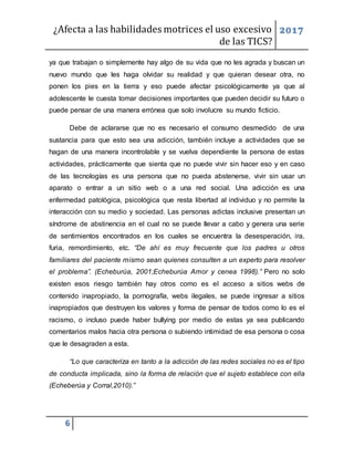 ¿Afecta a las habilidades motrices el uso excesivo
de las TICS?
2017
6
ya que trabajan o simplemente hay algo de su vida que no les agrada y buscan un
nuevo mundo que les haga olvidar su realidad y que quieran desear otra, no
ponen los pies en la tierra y eso puede afectar psicológicamente ya que al
adolescente le cuesta tomar decisiones importantes que pueden decidir su futuro o
puede pensar de una manera errónea que solo involucre su mundo ficticio.
Debe de aclararse que no es necesario el consumo desmedido de una
sustancia para que esto sea una adicción, también incluye a actividades que se
hagan de una manera incontrolable y se vuelva dependiente la persona de estas
actividades, prácticamente que sienta que no puede vivir sin hacer eso y en caso
de las tecnologías es una persona que no pueda abstenerse, vivir sin usar un
aparato o entrar a un sitio web o a una red social. Una adicción es una
enfermedad patológica, psicológica que resta libertad al individuo y no permite la
interacción con su medio y sociedad. Las personas adictas inclusive presentan un
síndrome de abstinencia en el cual no se puede llevar a cabo y genera una serie
de sentimientos encontrados en los cuales se encuentra la desesperación, ira,
furia, remordimiento, etc. “De ahí es muy frecuente que los padres u otros
familiares del paciente mismo sean quienes consulten a un experto para resolver
el problema”. (Echeburúa, 2001;Echeburúa Amor y cenea 1998).” Pero no solo
existen esos riesgo también hay otros como es el acceso a sitios webs de
contenido inapropiado, la pornografía, webs ilegales, se puede ingresar a sitios
inapropiados que destruyen los valores y forma de pensar de todos como lo es el
racismo, o incluso puede haber bullying por medio de estas ya sea publicando
comentarios malos hacia otra persona o subiendo intimidad de esa persona o cosa
que le desagraden a esta.
“Lo que caracteriza en tanto a la adicción de las redes sociales no es el tipo
de conducta implicada, sino la forma de relación que el sujeto establece con ella
(Echeberúa y Corral,2010).”
 