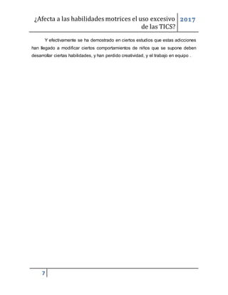 ¿Afecta a las habilidades motrices el uso excesivo
de las TICS?
2017
7
Y efectivamente se ha demostrado en ciertos estudios que estas adicciones
han llegado a modificar ciertos comportamientos de niños que se supone deben
desarrollar ciertas habilidades, y han perdido creatividad, y el trabajo en equipo .
 