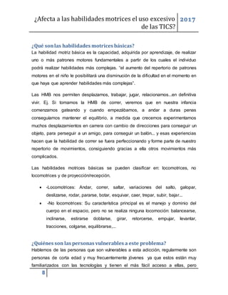 ¿Afecta a las habilidades motrices el uso excesivo
de las TICS?
2017
8
¿Qué sonlas habilidades motrices básicas?
La habilidad motriz básica es la capacidad, adquirida por aprendizaje, de realizar
uno o más patrones motores fundamentales a partir de los cuales el individuo
podrá realizar habilidades más complejas. “el aumento del repertorio de patrones
motores en el niño le posibilitará una disminución de la dificultad en el momento en
que haya que aprender habilidades más complejas”.
Las HMB nos permiten desplazarnos, trabajar, jugar, relacionarnos...en definitiva
vivir. Ej. Si tomamos la HMB de correr, veremos que en nuestra infancia
comenzamos gateando y cuando empezábamos, a andar a duras penas
conseguíamos mantener el equilibrio, a medida que crecemos experimentamos
muchos desplazamientos en carrera con cambio de direcciones para conseguir un
objeto, para perseguir a un amigo, para conseguir un balón... y esas experiencias
hacen que la habilidad de correr se fuera perfeccionando y forme parte de nuestro
repertorio de movimientos, consiguiendo gracias a ella otros movimientos más
complicados.
Las habilidades motrices básicas se pueden clasificar en: locomotrices, no
locomotrices y de proyección/recepción.
 -Locomotrices: Andar, correr, saltar, variaciones del salto, galopar,
deslizarse, rodar, pararse, botar, esquivar, caer, trepar, subir, bajar...
 -No locomotrices: Su característica principal es el manejo y dominio del
cuerpo en el espacio, pero no se realiza ninguna locomoción: balancearse,
inclinarse, estirarse doblarse, girar, retorcerse, empujar, levantar,
tracciones, colgarse, equilibrarse,...
¿Quiénes son las personas vulnerables a este problema?
Hablemos de las personas que son vulnerables a esta adicción, regularmente son
personas de corta edad y muy frecuentemente jóvenes ya que estos están muy
familiarizados con las tecnologías y tienen el más fácil acceso a ellas, pero
 