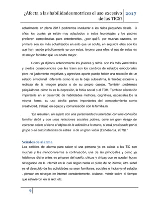 ¿Afecta a las habilidades motrices el uso excesivo
de las TICS?
2017
9
actualmente en pleno 2017 podiramos involucrar a los niños pequeños desde 3
años los cuales ya están muy adaptados a estas tecnologías y los padres
prefieren comprárselas para entretenerlos, ¿por qué?, por muchas razones, en
primera son los más actualizados en esto que un adulto, en segunda ellos son los
que han nacido prácticamente ya con estas, tercera para ellos el uso de estas es
de mayor facilidad que un adulto mayor.
Como ya dijimos anteriormente los jóvenes y niños son los más vulnerables
y ciertas consecuencias que les traen son los cambios de estados emocionales
pero no justamente negativos y agresivos aparte puede haber una reacción de un
estado emocional diferente como lo es la baja autoestima, la timidez excesiva y
rechazo de la imagen propia o de su propio cuerpo. También problemas
psiquiátricos como lo es la depresión, la fobia social o el TDH. Tambien afectación
importante en el desarrollo de habilidades motrices, cognitivas, espaciales.De la
misma forma, su uso atrofia partes importantes del comportamiento como
creatividad, trabajo en equipo y comunicación con la familia.m
“En resumen, un sujeto con una personalidad vulnerable, con una cohesión
familiar débil y con unas relaciones sociales pobres, corre un gran riesgo de
volverse adicto si tiene el objeto de la adicción a la mano, si está presionado por el
grupo o en circunstancias de estrés o de un gran vacío (Echeberúa, 2010).”
Señales de alarma
Las señales de alarma para saber si una persona ya es adicta a las TIC son
muchas y las mencionaremos a continuación, una de las principales y como ya
habíamos dicho antes es privarse del sueño, chicos y chicas que se quedan horas
navegando en la internet en la cual llegan hasta el punto de no dormir, otra señal
es el descuido de las actividades ya sean familiares, sociales e inclusive el estudio
, pensar en navegar en internet constantemente, aislarse, mentir sobre el tiempo
que estuvieron en la red, etc.
 