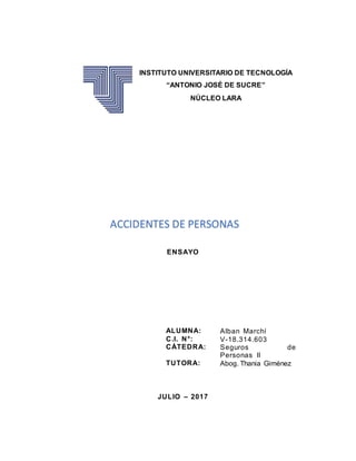 ENSAYO
JULIO – 2017
ALUMNA: Alban Marchí
C.I. N°: V-18.314.603
CÁTEDRA: Seguros de
Personas II
TUTORA: Abog. Thania Giménez
INSTITUTO UNIVERSITARIO DE TECNOLOGÍA
“ANTONIO JOSÉ DE SUCRE”
NÚCLEO LARA
ACCIDENTES DE PERSONAS
 