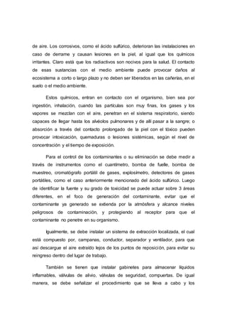 de aire. Los corrosivos, como el ácido sulfúrico, deterioran las instalaciones en
caso de derrame y causan lesiones en la piel, al igual que los químicos
irritantes. Claro está que los radiactivos son nocivos para la salud. El contacto
de esas sustancias con el medio ambiente puede provocar daños al
ecosistema a corto o largo plazo y no deben ser liberados en las cañerías, en el
suelo o el medio ambiente.
Estos químicos, entran en contacto con el organismo, bien sea por
ingestión, inhalación, cuando las partículas son muy finas, los gases y los
vapores se mezclan con el aire, penetran en el sistema respiratorio, siendo
capaces de llegar hasta los alvéolos pulmonares y de allí pasar a la sangre; o
absorción a través del contacto prolongado de la piel con el tóxico pueden
provocar intoxicación, quemaduras o lesiones sistémicas, según el nivel de
concentración y el tiempo de exposición.
Para el control de los contaminantes o su eliminación se debe medir a
través de instrumentos como el cuantímetro, bomba de fuelle, bomba de
muestreo, cromatógrafo portátil de gases, explosímetro, detectores de gases
portátiles, como el caso anteriormente mencionado del ácido sulfúrico. Luego
de identificar la fuente y su grado de toxicidad se puede actuar sobre 3 áreas
diferentes, en el foco de generación del contaminante, evitar que el
contaminante ya generado se extienda por la atmósfera y alcance niveles
peligrosos de contaminación, y protegiendo al receptor para que el
contaminante no penetre en su organismo.
Igualmente, se debe instalar un sistema de extracción localizada, el cual
está compuesto por, campanas, conductor, separador y ventilador, para que
así descargue el aire extraído lejos de los puntos de reposición, para evitar su
reingreso dentro del lugar de trabajo.
También se tienen que instalar gabinetes para almacenar líquidos
inflamables, válvulas de alivio, válvulas de seguridad, compuertas. De igual
manera, se debe señalizar el procedimiento que se lleva a cabo y los
 
