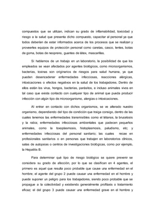 compuestos que se utilizan, indican su grado de inflamabilidad, toxicidad y
riesgo a la salud que presenta dicho compuesto, capacitar al personal ya que
todos deberían de estar informados acerca de los procesos que se realizan y
proveerles equipos de protección personal como caretas, casco, lentes, botas
de goma, botas de neopreno, guantes de látex, mascarillas.
Si hablamos de un trabajo en un laboratorio, la posibilidad de que los
empleados se vean afectados por agentes biológicos, como microorganismos,
bacterias, toxinas son originarios de riesgos para salud humana, ya que
pueden desencadenar enfermedades infecciosas, reacciones alérgicas,
intoxicaciones o efectos negativos en la salud de los trabajadores. Dentro de
ellos están los virus, hongos, bacterias, parásitos, e incluso animales vivos en
tal caso que exista contacto con cualquier tipo de animal que pueda producir
infección con algún tipo de microorganismo, alergias o intoxicaciones.
Al entrar en contacto con dichos organismos, se ve alterado nuestro
organismo, dependiendo del tipo de condición que traiga consigo, dentro de las
cuales tenemos las enfermedades transmisibles como el tétanos, la brucelosis
y la rabia; enfermedades infecciosas ambientales que padecen pequeños
animales, como la toxoplasmosis, histoplasmosis, paludismo, etc; y
enfermedades infecciosas del personal sanitario; las cuales recae en
profesionales sanitarios o en personas que trabajen en laboratorios clínicos,
salas de autopsias o centros de investigaciones biológicas, como por ejemplo,
la Hepatitis B.
Para determinar qué tipo de riesgo biológico se quiere prevenir se
considera su grado de afección, por lo que se clasifican en 4 agentes, el
primero es aquel que resulta poco probable que cause una enfermedad en el
hombre; el agente del grupo 2 puede causar una enfermedad en el hombre y
puede suponer un peligro para los trabajadores, siendo poco probable que se
propague a la colectividad y existiendo generalmente profilaxis o tratamiento
eficaz; el del grupo 3 puede causar una enfermedad grave en el hombre y
 