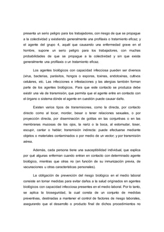 presenta un serio peligro para los trabajadores, con riesgo de que se propague
a la colectividad y existiendo generalmente una profilaxis o tratamiento eficaz; y
el agente del grupo 4, aquél que causando una enfermedad grave en el
hombre, supone un serio peligro para los trabajadores, con muchas
probabilidades de que se propague a la colectividad y sin que exista
generalmente una profilaxis o un tratamiento eficaz.
Los agentes biológicos con capacidad infecciosa pueden ser diversos
(virus, bacterias, parásitos, hongos o esporas, toxinas, endotoxinas, cultivos
celulares, etc. Las infecciones e infestaciones y las alergias también forman
parte de los agentes biológicos. Para que este contacto se produzca debe
existir una vía de transmisión, que permita que el agente entre en contacto con
el órgano o sistema dónde el agente en cuestión puede causar daño.
Existen varios tipos de transmisiones, como la directa, por contacto
directo como al tocar, morder, besar o tener relaciones sexuales, o por
proyección directa, por diseminación de gotitas en las conjuntivas o en las
membranas mucosas de los ojos, la nariz o la boca, al estornudar, toser,
escupir, cantar o hablar; transmisión indirecta: puede efectuarse mediante
objetos o materiales contaminados o por medio de un vector; y por transmisión
aérea.
Además, cada persona tiene una susceptibilidad individual, que explica
por qué algunas enferman cuando entran en contacto con determinado agente
biológico, mientras que otras no (en función de su inmunización previa, de
vacunaciones u otras características personales).
La obligación de prevención del riesgo biológico en el medio laboral
consiste en tomar medidas para evitar daños a la salud originados en agentes
biológicos con capacidad infecciosa presentes en el medio laboral. Por lo tanto,
se aplica la bioseguridad, la cual consta de un conjunto de medidas
preventivas, destinadas a mantener el control de factores de riesgo laborales,
asegurando que el desarrollo o producto final de dichos procedimientos no
 