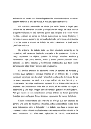 lesiones de las manos con apósito impermeable, lavarse las manos, no comer,
beber ni fumar en el área de trabajo, ni realizar pipeteo con la boca
Las medidas preventivas se tienen que tomar desde el origen pero
también en los elementos difusores y trabajadores en riesgo. Se debe sustituir
el agente biológico por otro elemento que no sea peligroso o lo sea en menor
medida, señalizar las zonas de trabajo susceptibles de riesgo biológico y,
controlar el acceso exclusivo de personal autorizado. La limpieza, desinfección,
control de áreas y equipos de trabajo es justa y necesaria, al igual que la
gestión de residuos.
Un ambiente de trabajo debe ser bien diseñado pensando en la
comodidad del trabajador, haciendo referencia a lo ergonómico, donde su
riesgo representa los objetos, puestos de trabajo, máquinas, equipos y
herramientas cuyo peso, tamaño, forma y diseño pueden provocar sobre-
esfuerzo, así como posturas y movimientos inadecuados que traen como
consecuencia fatiga física y lesiones osteomusculares.
Es preciso entender la ergonomía como un conjunto de métodos y
técnicas cuya aplicación consigue mejoras en 2 ámbitos: En el ámbito
individual: beneficios para la salud y el confort en el puesto de trabajo de las
personas expuestas, es decir, una mejor calidad de vida laboral y, en
consecuencia, un mejor rendimiento personal. En el ámbito colectivo de la
empresa: una productividad más alta, un ahorro en los costes por bajas o
absentismo y una mejor imagen para el bienestar global de los trabajadores.
Así que cuando no son considerados ambos ámbitos de tienen posiciones
forzadas, sobre esfuerzos, fatiga, ubicación inadecuada del puesto de trabajo.
Existen características del ambiente de trabajo que son capaces de
generar una serie de trastornos o lesiones, estas características físicas de la
tarea (interacción entre el trabajador y el trabajo) dan lugar a riesgos por
posturas forzadas, riesgos originados por movimientos repetitivos, riesgos en la
salud provocados por vibraciones, aplicación de fuerzas, características
 