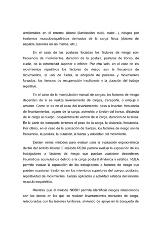 ambientales en el entorno laboral (iluminación, ruido, calor…), riesgos por
trastornos musculoesqueléticos derivados de la carga física (dolores de
espalda, lesiones en las manos, etc.).
En el caso de las posturas forzadas los factores de riesgo son:
frecuencia de movimientos, duración de la postura, posturas de tronco, de
cuello, de la extremidad superior e inferior. Por otro lado, en el caso de los
movimientos repetitivos los factores de riesgo son la frecuencia de
movimientos, el uso de fuerza, la adopción de posturas y movimientos
forzados, los tiempos de recuperación insuficiente y la duración del trabajo
repetitivo.
En el caso de la manipulación manual de cargas, los factores de riesgo
dependen de si se realiza levantamiento de cargas, transporte, o empuje y
arrastre. Como lo es en el caso del levantamiento, peso a levantar, frecuencia
de levantamientos, agarre de la carga, asimetría o torsión del tronco, distancia
de la carga al cuerpo, desplazamiento vertical de la carga, duración de la tarea.
En la parte de transporte tenemos el peso de la carga, la distancia, frecuencia.
Por último, en el caso de la aplicación de fuerzas, los factores de riesgo son la
frecuencia, la postura, la duración, la fuerza y velocidad del movimiento.
Existen varios métodos para evaluar para la evaluación ergononómica
dentro del ámbito laboral. El método REBA permite evaluar la exposición de los
trabajadores a factores de riesgo que puedan ocasionar desordenes
traumáticos acumulativos debido a la carga postural dinámica y estática. RULA
permite evaluar la exposición de los trabajadores a factores de riesgo que
pueden ocasionar trastornos en los miembros superiores del cuerpo: posturas,
repetitividad de movimientos, fuerzas aplicadas y actividad estática del sistema
musculo-esquelético.
Mientras que el método NIOSH permite identificar riesgos relacionados
con las tareas en las que se realizan levantamientos manuales de carga,
relacionadas con las lesiones lumbares, sirviendo de apoyo en la búsqueda de
 