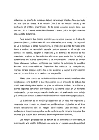 soluciones de diseño del puesto de trabajo para reducir el estrés físico derivado
de este tipo de tareas. Y el método OWAS es un método sencillo y útil
destinado al análisis ergonómicos de la carga postural, donde basa sus
resultado en la observación de las diferentes posturas por el trabajador durante
el desarrollo de la tarea.
Para prevenir los riesgos ergonómicos se debe respetar los límites de
peso manipulado, y utilizar unas técnicas adecuadas en el manejo de cargas si
se va a manipular la carga manualmente, la rotación de puestos de trabajo si la
tarea a realizar es demasiado pesada, realizar pausas en el trabajo para
cambiar de postura, adaptar el mobiliario y la distancia de alcance de los
materiales, emplear las herramientas adecuadas para cada tipo de trabajo y
conservarlas en buenas condiciones y sin desperfectos. También se deben
hacer chequeos médicos periódicos que faciliten la detección de posibles
lesiones musculo-esqueléticas. Supervisar los métodos de manipulación,
manejar cargas pesadas entre dos o más personas y sustituir la manipulación
manual, por mecánica, en la medida que sea posible.
Ahora bien, cuando se habla de ambiente laboral no solo se refiere a las
instalaciones sino también a las interacciones en el ambiente de trabajo, las
condiciones de organización laboral y las necesidades, hábitos, capacidades y
demás aspectos personales del trabajador y su entorno social, en un momento
dado pueden generar cargas que afectan la salud, el rendimiento en el trabajo
y la producción laboral. A esto se refiere cuando se habla de riesgo psicosocial.
La evaluación de los riesgos psicosociales es un paso muy importante y
necesario para corregir las situaciones problemáticas originadas en el área
laboral relacionadas con los riesgos psicosociales. Está orientada en la
evaluación e inspección completa en la conducta de la persona, investigar los
factores que puedan estar afectando el desempeño del trabajador,
Los riesgos psicosociales se derivan de las deficiencias en el diseño, la
organización y la gestión del trabajo, así como de un escaso contexto social del
 