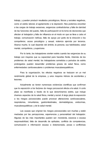 trabajo, y pueden producir resultados psicológicos, físicos y sociales negativos,
como el estrés laboral, el agotamiento o la depresión. Nos podemos encontrar
a las cargas de trabajo excesivas, exigencias contradictorias y falta de claridad
de las funciones del puesto, falta de participación en la toma de decisiones que
afectan al trabajador y falta de influencia en el modo en que se lleva a cabo el
trabajo; comunicación ineficaz, falta de apoyo por parte de la dirección o los
compañeros; acoso psicológico y sexual, violencia ejercida por terceros.
Abarca mucho, lo cual depende del ámbito, la persona, sus habilidades, salud
mental, compañeros, y superiores
Por lo tanto, los trabajadores sienten estrés cuando las exigencias de su
trabajo son mayores que su capacidad para hacerles frente. Además de los
problemas de salud mental, los trabajadores sometidos a periodos de estrés
prolongados pueden desarrollar problemas graves de salud física, como
enfermedades cardiovasculares o problemas musculoesqueléticos.
Para la organización, los efectos negativos se traducen en un mal
rendimiento global de la empresa, y unos mayores índices de accidentes y
lesiones.
Actualmente se tienen numerosas evidencias científicas que confirman
que la exposición a los factores de riesgo psicosocial afecta a la salud. A corto
plazo se manifiesta a través de lo que denominamos estrés, que incluye
diversos aspectos de la salud física, mental y social. A largo plazo la exposición
a los riesgos psicosociales puede provocar alteraciones cardiovasculares,
respiratorias, inmunitarias, gastrointestinales, dermatológicas, endocrinas,
musculoesqueléticas y de la salud mental.
Las causas que originan los riesgos psicosociales son muchas y están
mediadas por las percepciones, experiencias y personalidad del trabajador.
Algunas de las más importantes pueden ser: monotonía, excesiva o escasa
responsabilidad, falta de desarrollo de aptitudes, conflicto de competencias,
comunicación e información escasa o distorsionada, pocas o conflictivas
 