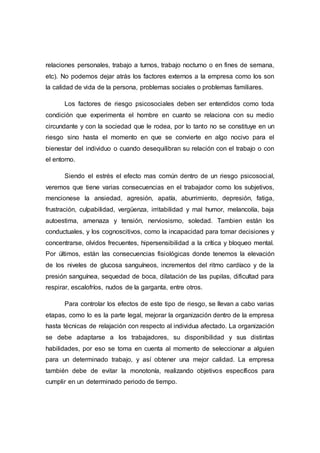 relaciones personales, trabajo a turnos, trabajo nocturno o en fines de semana,
etc). No podemos dejar atrás los factores externos a la empresa como los son
la calidad de vida de la persona, problemas sociales o problemas familiares.
Los factores de riesgo psicosociales deben ser entendidos como toda
condición que experimenta el hombre en cuanto se relaciona con su medio
circundante y con la sociedad que le rodea, por lo tanto no se constituye en un
riesgo sino hasta el momento en que se convierte en algo nocivo para el
bienestar del individuo o cuando desequilibran su relación con el trabajo o con
el entorno.
Siendo el estrés el efecto mas común dentro de un riesgo psicosocial,
veremos que tiene varias consecuencias en el trabajador como los subjetivos,
mencionese la ansiedad, agresión, apatía, aburrimiento, depresión, fatiga,
frustración, culpabilidad, vergüenza, irritabilidad y mal humor, melancolía, baja
autoestima, amenaza y tensión, nerviosismo, soledad. Tambien están los
conductuales, y los cognoscitivos, como la incapacidad para tomar decisiones y
concentrarse, olvidos frecuentes, hipersensibilidad a la crítica y bloqueo mental.
Por últimos, están las consecuencias fisiológicas donde tenemos la elevación
de los niveles de glucosa sanguíneos, incrementos del ritmo cardíaco y de la
presión sanguínea, sequedad de boca, dilatación de las pupilas, dificultad para
respirar, escalofríos, nudos de la garganta, entre otros.
Para controlar los efectos de este tipo de riesgo, se llevan a cabo varias
etapas, como lo es la parte legal, mejorar la organización dentro de la empresa
hasta técnicas de relajación con respecto al individua afectado. La organización
se debe adaptarse a los trabajadores, su disponibilidad y sus distintas
habilidades, por eso se toma en cuenta al momento de seleccionar a alguien
para un determinado trabajo, y así obtener una mejor calidad. La empresa
también debe de evitar la monotonía, realizando objetivos específicos para
cumplir en un determinado periodo de tiempo.
 
