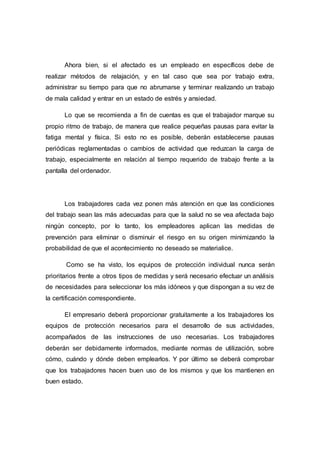 Ahora bien, si el afectado es un empleado en específicos debe de
realizar métodos de relajación, y en tal caso que sea por trabajo extra,
administrar su tiempo para que no abrumarse y terminar realizando un trabajo
de mala calidad y entrar en un estado de estrés y ansiedad.
Lo que se recomienda a fin de cuentas es que el trabajador marque su
propio ritmo de trabajo, de manera que realice pequeñas pausas para evitar la
fatiga mental y física. Si esto no es posible, deberán establecerse pausas
periódicas reglamentadas o cambios de actividad que reduzcan la carga de
trabajo, especialmente en relación al tiempo requerido de trabajo frente a la
pantalla del ordenador.
Los trabajadores cada vez ponen más atención en que las condiciones
del trabajo sean las más adecuadas para que la salud no se vea afectada bajo
ningún concepto, por lo tanto, los empleadores aplican las medidas de
prevención para eliminar o disminuir el riesgo en su origen minimizando la
probabilidad de que el acontecimiento no deseado se materialice.
Como se ha visto, los equipos de protección individual nunca serán
prioritarios frente a otros tipos de medidas y será necesario efectuar un análisis
de necesidades para seleccionar los más idóneos y que dispongan a su vez de
la certificación correspondiente.
El empresario deberá proporcionar gratuitamente a los trabajadores los
equipos de protección necesarios para el desarrollo de sus actividades,
acompañados de las instrucciones de uso necesarias. Los trabajadores
deberán ser debidamente informados, mediante normas de utilización, sobre
cómo, cuándo y dónde deben emplearlos. Y por último se deberá comprobar
que los trabajadores hacen buen uso de los mismos y que los mantienen en
buen estado.
 