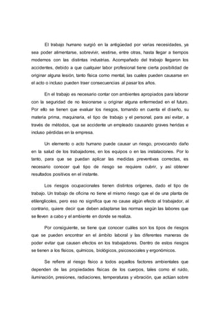 El trabajo humano surgió en la antigüedad por varias necesidades, ya
sea poder alimentarse, sobrevivir, vestirse, entre otras, hasta llegar a tiempos
modernos con las distintas industrias. Acompañado del trabajo llegaron los
accidentes, debido a que cualquier labor profesional tiene cierta posibilidad de
originar alguna lesión, tanto física como mental, las cuales pueden causarse en
el acto o incluso pueden traer consecuencias al pasar los años.
En el trabajo es necesario contar con ambientes apropiados para laborar
con la seguridad de no lesionarse u originar alguna enfermedad en el futuro.
Por ello se tienen que evaluar los riesgos, tomando en cuenta el diseño, su
materia prima, maquinaria, el tipo de trabajo y el personal, para así evitar, a
través de métodos, que se accidente un empleado causando graves heridas e
incluso pérdidas en la empresa.
Un elemento o acto humano puede causar un riesgo, provocando daño
en la salud de los trabajadores, en los equipos o en las instalaciones. Por lo
tanto, para que se puedan aplicar las medidas preventivas correctas, es
necesario conocer qué tipo de riesgo se requiere cubrir, y así obtener
resultados positivos en el instante.
Los riesgos ocupacionales tienen distintos orígenes, dado el tipo de
trabajo. Un trabajo de oficina no tiene el mismo riesgo que el de una planta de
etilenglicoles, pero eso no significa que no cause algún efecto al trabajador, al
contrario, quiere decir que deben adaptarse las normas según las labores que
se lleven a cabo y el ambiente en donde se realiza.
Por consiguiente, se tiene que conocer cuáles son los tipos de riesgos
que se pueden encontrar en el ámbito laboral y las diferentes maneras de
poder evitar que causen efectos en los trabajadores. Dentro de estos riesgos
se tienen a los físicos, químicos, biológicos, psicosociales y ergonómicos.
Se refiere al riesgo físico a todos aquellos factores ambientales que
dependen de las propiedades físicas de los cuerpos, tales como el ruido,
iluminación, presiones, radiaciones, temperaturas y vibración, que actúan sobre
 