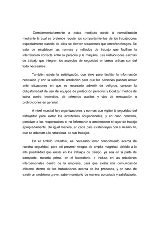 Complementariamente a estas medidas existe la normalización
mediante la cual se pretende regular los comportamientos de los trabajadores
especialmente cuando de ellos se deriven situaciones que entrañen riesgos. Se
trata de establecer las normas y métodos de trabajo que faciliten la
interrelación correcta entre la persona y la máquina. Las instrucciones escritas
de trabajo que integren los aspectos de seguridad en tareas críticas son del
todo necesarias.
También existe la señalización, que sirve para facilitar la información
necesaria y con la suficiente antelación para que las personas puedan actuar
ante situaciones en que es necesario advertir de peligros, conocer la
obligatoriedad de uso de equipos de protección personal y localizar medios de
lucha contra incendios, de primeros auxilios y vías de evacuación o
prohibiciones en general.
A nivel mundial hay organizaciones y normas que vigilan la seguridad del
trabajador para evitar los accidentes ocupacionales, y en caso contrario,
penalizar a los responsables si no informaron o ambientaron el lugar de trabajo
apropiadamente. De igual manera, en cada país existen leyes con el mismo fin,
que se adaptan a la naturaleza de sus trabajos.
En el ámbito industrial, es necesario tener conocimiento acerca de
nuestra seguridad, para así prevenir riesgos de amplia magnitud, debido a la
alta posibilidad que existe en los trabajos de campo, ya sea en la parte de
transporte, materia prima, en el laboratorio, e incluso en las relaciones
interpersonales dentro de la empresa, para que existe una comunicación
eficiente dentro de las instalaciones acerca de los procesos, y en caso de
existir un problema grave, saber manejarlo de manera apropiada y satisfactoria.
 
