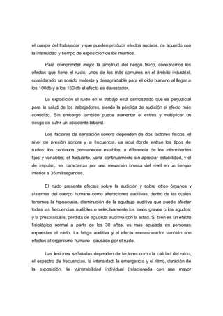 el cuerpo del trabajador y que pueden producir efectos nocivos, de acuerdo con
la intensidad y tiempo de exposición de los mismos.
Para comprender mejor la amplitud del riesgo físico, conozcamos los
efectos que tiene el ruido, unos de los más comunes en el ámbito industrial,
considerado un sonido molesto y desagradable para el oído humano al llegar a
los 100db y a los 160 db el efecto es devastador.
La exposición al ruido en el trabajo está demostrado que es perjudicial
para la salud de los trabajadores, siendo la pérdida de audición el efecto más
conocido. Sin embargo también puede aumentar el estrés y multiplicar un
riesgo de sufrir un accidente laboral.
Los factores de sensación sonora dependen de dos factores físicos, el
nivel de presión sonora y la frecuencia, es aquí donde entran los tipos de
ruidos; los continuos permanecen estables, a diferencia de los intermitentes
fijos y variables; el fluctuante, varía continuamente sin apreciar estabilidad, y el
de impulso, se caracteriza por una elevación brusca del nivel en un tiempo
inferior a 35 milisegundos.
El ruido presenta efectos sobre la audición y sobre otros órganos y
sistemas del cuerpo humano como alteraciones auditivas, dentro de las cuales
tenemos la hipoacusia, disminución de la agudeza auditiva que puede afectar
todas las frecuencias audibles o selectivamente los tonos graves o los agudos;
y la presbiacusia, pérdida de agudeza auditiva con la edad. Si bien es un efecto
fisiológico normal a partir de los 30 años, es más acusada en personas
expuestas al ruido. La fatiga auditiva y el efecto enmascarador también son
efectos al organismo humano causado por el ruido.
Las lesiones señaladas dependen de factores como la calidad del ruido,
el espectro de frecuencias, la intensidad, la emergencia y el ritmo, duración de
la exposición, la vulnerabilidad individual (relacionada con una mayor
 