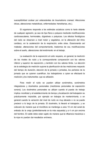 susceptibilidad coclear por antecedentes de traumatismo craneal, infecciones
óticas, alteraciones metabólicas, enfermedades hereditarias, etc.).
El organismo responde a los estímulos acústicos como lo haría delante
de cualquier agresión, ya sea de tipo físico o psíquico mediante modificaciones
cardiovasculares, hormonales, digestivas o psíquicas. Los efectos fisiológicos
del ruido se observan a nivel motor y vegetativo, en la alteración del ritmo
cardíaco, en la aceleración de la respiración, entre otras. Ocasionando así
malestar, alteraciones del comportamiento, trastornos de voz, modificaciones
sobre el sueño, alteraciones del rendimiento en el trabajo.
La evaluación de la exposición al ruido requiere, en general, la medición
de los niveles de ruido y la correspondiente comparación con los valores
inferior y superior de exposición, y también con los valores límite. La elección
de la estrategia de medición supone la planificación de las mediciones respecto
del tiempo de duración, elección de la jornada o jornadas, los períodos de la
jornada que se quieren cuantificar, los trabajadores a quien se efectuará la
medición y los instrumentos que se utilizarán.
Para medir el ruido se pueden utilizar sonómetros, sonómetros
integradores y dosímetros personales (medidores personales de exposición
sonora). Los dosímetros personales se utilizan cuando el puesto de trabajo
implica movilidad y el establecimiento de tiempo y localización del trabajador es
prácticamente imposible, por ejemplo en trabajos de mantenimiento, o en
general cuando la variación del nivel de ruido es muy elevada o no se puede
predecir a lo largo de la jornada. El dosímetro, lo llevará el trabajador, y se
colocará de manera que el micrófono se mantenga a unos 10 cm del canal de
entrada de la oreja (preferiblemente en la más expuesta) y a 4 cm por encima
del hombro. El cable debe estar sujeto de manera que la influencia mecánica o
la ropa no puedan dar resultados erróneos.
 