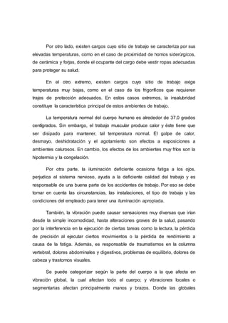 Por otro lado, existen cargos cuyo sitio de trabajo se caracteriza por sus
elevadas temperaturas, como en el caso de proximidad de hornos siderúrgicos,
de cerámica y forjas, donde el ocupante del cargo debe vestir ropas adecuadas
para proteger su salud.
En el otro extremo, existen cargos cuyo sitio de trabajo exige
temperaturas muy bajas, como en el caso de los frigoríficos que requieren
trajes de protección adecuados. En estos casos extremos, la insalubridad
constituye la característica principal de estos ambientes de trabajo.
La temperatura normal del cuerpo humano es alrededor de 37.0 grados
centígrados. Sin embargo, el trabajo muscular produce calor y éste tiene que
ser disipado para mantener, tal temperatura normal. El golpe de calor,
desmayo, deshidratación y el agotamiento son efectos a exposiciones a
ambientes calurosos. En cambio, los efectos de los ambientes muy fríos son la
hipotermia y la congelación.
Por otra parte, la iluminación deficiente ocasiona fatiga a los ojos,
perjudica el sistema nervioso, ayuda a la deficiente calidad del trabajo y es
responsable de una buena parte de los accidentes de trabajo. Por eso se debe
tomar en cuenta las circunstancias, las instalaciones, el tipo de trabajo y las
condiciones del empleado para tener una iluminación apropiada.
También, la vibración puede causar sensaciones muy diversas que irían
desde la simple incomodidad, hasta alteraciones graves de la salud, pasando
por la interferencia en la ejecución de ciertas tareas como la lectura, la pérdida
de precisión al ejecutar ciertos movimientos o la pérdida de rendimiento a
causa de la fatiga. Además, es responsable de traumatismos en la columna
vertebral, dolores abdominales y digestivos, problemas de equilibrio, dolores de
cabeza y trastornos visuales.
Se puede categorizar según la parte del cuerpo a la que afecta en
vibración global, la cual afectan todo el cuerpo; y vibraciones locales o
segmentarias afectan principalmente manos y brazos. Donde las globales
 