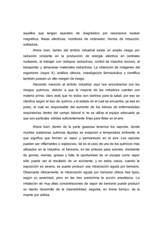 aquellos que tengan aparatos de diagnóstico por resonancia nuclear
magnética, líneas eléctricas, monitores de ordenador, hornos de inducción,
soldadura.
Ahora bien, dentro del ámbito industrial existe un amplio riesgo por
radiación ionizante en la producción de energía eléctrica en centrales
nucleares, al trabajar con isótopos radiactivos, control de insectos nocivos, al
transportar y almacenar materiales radiactivos. La obtención de imágenes del
organismo (rayos X), análisis clínicos, investigación farmacéutica y científica
también poseen un alto margen de riesgo.
Haciendo mención al ámbito industrial, aquí nos encontramos con los
riesgos químicos, debido a que la mayoría de las industrias cuentan con
materia prima, claro está que no todos son dañinos para la salud, por eso se
clasifica según el tipo de químico y el estado en el cual se encuentra, ya sea en
polvo, el cual es responsable del aumento de los índices de enfermedades
respiratorias dentro del campo laboral si no se utiliza el equipo adecuado ya
que son partículas sólidas suficientemente finas para flotar en el aire.
Ahora bien, dentro de la parte gaseosa tenemos los vapores, donde
muchas sustancias químicas líquidas se evaporan a temperatura ambiente, lo
que significa que forman un vapor y permanecen en el aire. Los vapores
pueden ser inflamables o explosivos, tal es el caso de uno de los químicos más
utilizados en la industria, el benceno, en las pinturas para aviones, disolvente
de gomas, resinas, grasas y hule; la oportunidad de un escape como vapor
sólo puede ser el resultado de un accidente, y en estos casos, cuando la
exposición es severa, se puede producir una intoxicación aguda por benceno.
Observada clínicamente, la intoxicación aguda por benceno ofrece tres tipos,
según su severidad, pero en las tres predomina la acción anestésica. La
inhalación de muy altas concentraciones de vapor de benceno puede producir
un rápido desarrollo de la insensibilidad, seguida, en breve tiempo, de la
muerte por asfixia.
 