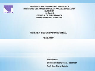 REPUBLICA BOLIVARIANA DE VENEZUELA
MINISTERIO DEL PODER POPULAR PARA LA EDUCACION
SUPERIOR
I.U.T.A.J.S
ESCUELA DE ELECTRONICA
BARQUISIMETO – EDO LARA
HIGIENE Y SEGURIDAD INDUSTRIAL
“ENSAYO”
Participante:
Endrikson Rodríguez C.I 26357951
Prof: Ing. Diana Daboin
 