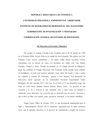REPÚBLICA BOLIVARIANA DE VENEZUELA
UNIVERSIDAD PEDAGÓGICA EXPERIMENTAL LIBERTADOR
INSTITUTO DE MEJORAMIENTO PROFESIONAL DEL MAGISTERIO
SUBDIRECCIÓN DE INVESTIGACIÓN Y POSTGRADO
COORDINACIÓN GENERAL DE ESTUDIOS DE POSTGRADO.
Mi Maestría en Gerencia Educativa
Mi nombre es Luisana Carolina Lobo Escalona nací el 28 de agosto de 1990
en el Hospital Pablo Acosta Ortiz en la ciudad de San Fernando. Mis padres son Luis
Eduardo Lobo Acosta colombiano y mi madre Sallys Maria Escalona Venero
venezolana, son la tercera de cinco (5) hermanos los cuales son; Luis Daniel,
Estefany, Samuel y Anais. Estudie mi primaria en el Colegio privado la Milagrosa,
luego fui cambiada al Colegio Diocesano San Fernando donde estudie hasta culminar
mi bachillerato, en todo este trayecto participe como atleta del estado y viaje a todas
las ciudades y estados de Venezuela gracias a este deporte. Soy licenciada en
Educación inicial egresada de la Universidad Nacional Experimental Simón
Rodríguez del año cursante 2017. Me case en el 2014 el 27 de diciembre tengo una
bebe de ocho meses llamada Harissa Simone Khater Lobo. La gerencia es una
vocación y te da a conocer lo que realmente eres y vales como ser humano y
sobretodo como educador, esa vocación que se desborda por los poros del cuero y
que te hace ser líder con respeto, amor, paciencia tolerancia y con mucha humildad.
Según Stone, Gilber & Ferman, 1997 es una herramienta fundamental para el
logro y funcionamiento efectivo de la estructura organizativa por lo tanto podemos
decir, que la gerencia educativa es el proceso de organización y empleo de recursos
 