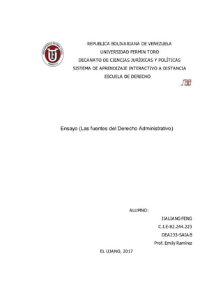REPUBLICA BOLIVARIANA DE VENEZUELA
UNIVERSIDAD FERMIN TORO
DECANATO DE CIENCIAS JURÍDICAS Y POLÍTICAS
SISTEMA DE APRENDIZAJE INTERACTIVO A DISTANCIA
ESCUELA DE DERECHO
Ensayo (Las fuentes del Derecho Administrativo)
ALUMNO:
JIALIANG FENG
C.I.E-82.244.223
DEA233-SAIA B
Prof. Emily Ramírez
EL UJANO, 2017
 