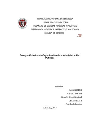 REPUBLICA BOLIVARIANA DE VENEZUELA
UNIVERSIDAD FERMIN TORO
DECANATO DE CIENCIAS JURÍDICAS Y POLÍTICAS
SISTEMA DE APRENDIZAJE INTERACTIVO A DISTANCIA
ESCUELA DE DERECHO
Ensayo (Criterios de Organización de la Administración
Pública)
ALUMNO:
JIALIANG FENG
C.I.E-82.244.223
Derecho Administrativo I
DEA233-SAIA B
Prof. Emily Ramírez
EL UJANO, 2017
 