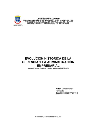 UNIVERSIDAD YACAMBÚ
VICERRECTORADO DE INVESTIGACIÓN Y POSTGRADO
INSTITUTO DE INVESTIGACIÓN Y POSTGRADO
EVOLUCIÓN HISTÓRICA DE LA
GERENCIA Y LA ADMINISTRACIÓN
EMPRESARIAL
Gerencia en las Finanzas y en los Negocios (JMFG-103)
Autor: Crhisthopher
Pernalete
Sección ED02D0V 2017-3
Cabudare, Septiembre de 2017
 