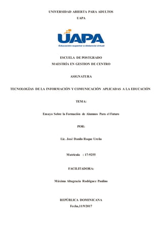 UNIVERSIDAD ABIERTA PARA ADULTOS
UAPA
ESCUELA DE POSTGRADO
MAESTRÍA EN GESTION DE CENTRO
ASIGNATURA
TECNOLOGÍAS DE LA INFORMACIÓN Y COMUNICACIÓN APLICADAS A LA EDUCACIÓN
TEMA:
Ensayo Sobre la Formación de Alumnos Para el Futuro
POR:
Lic. José Danilo Roque Ureña
Matricula : 17-9255
FACILITADORA:
Máxima Altagracia Rodríguez Paulino
REPÚBLICA DOMINICANA
Fecha,11/9/2017
 