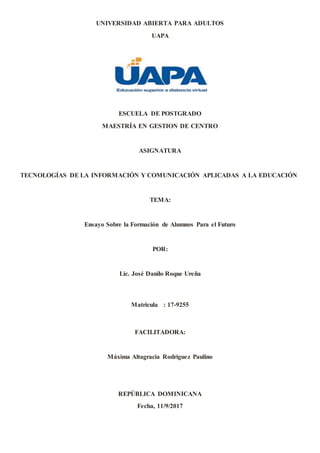 UNIVERSIDAD ABIERTA PARA ADULTOS
UAPA
ESCUELA DE POSTGRADO
MAESTRÍA EN GESTION DE CENTRO
ASIGNATURA
TECNOLOGÍAS DE LA INFORMACIÓN Y COMUNICACIÓN APLICADAS A LA EDUCACIÓN
TEMA:
Ensayo Sobre la Formación de Alumnos Para el Futuro
POR:
Lic. José Danilo Roque Ureña
Matricula : 17-9255
FACILITADORA:
Máxima Altagracia Rodríguez Paulino
REPÚBLICA DOMINICANA
Fecha, 11/9/2017
 