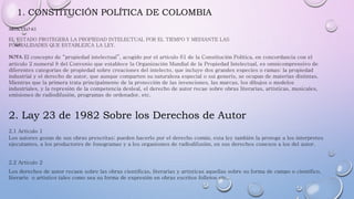 1. CONSTITUCIÓN POLÍTICA DE COLOMBIA
ARTICULO 61
EL ESTADO PROTEGERÁ LA PROPIEDAD INTELECTUAL POR EL TIEMPO Y MEDIANTE LAS
FORMALIDADES QUE ESTABLEZCA LA LEY.
NOTA: El concepto de “propiedad intelectual”, acogido por el artículo 61 de la Constitución Política, en concordancia con el
artículo 2 numeral 8 del Convenio que establece la Organización Mundial de la Propiedad Intelectual, es omnicomprensivo de
diferentes categorías de propiedad sobre creaciones del intelecto, que incluye dos grandes especies o ramas: la propiedad
industrial y el derecho de autor, que aunque comparten su naturaleza especial o sui generis, se ocupan de materias distintas.
Mientras que la primera trata principalmente de la protección de las invenciones, las marcas, los dibujos o modelos
industriales, y la represión de la competencia desleal, el derecho de autor recae sobre obras literarias, artísticas, musicales,
emisiones de radiodifusión, programas de ordenador, etc.
2. Lay 23 de 1982 Sobre los Derechos de Autor
2.1 Articulo 1
Los autores gozan de sus obras prescritas; pueden hacerlo por el derecho común, esta ley también la protege a los interpretes
ejecutantes, a los productores de fonogramas y a los organismos de radiodifusión, en sus derechos conexos a los del autor.
2.2 Articulo 2
Los derechos de autor recaen sobre las obras científicas, literarias y artísticas aquellas sobre su forma de campo o científico,
literario o artístico tales como sea su forma de expresión en obras escritos folletos etc...
 