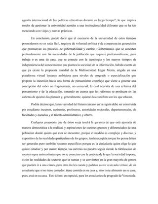 agenda internacional de las políticas educativas durante un largo tiempo”, lo que implica
modos de gestionar la universidad acordes a una institucionalidad diferente que se ha ido
mezclando con viejas y nuevas prácticas.
En conclusión, puedo decir que el escenario de la universidad de estos tiempos
posmodernos no es nada fácil, requiere de voluntad política y de competencias gerenciales
que promuevan los procesos de gobernabilidad y cambio (Gobernanza), que se conecten
profundamente con las necesidades de la población que requiere profesionalizarse, pero
trabaja o es ama de casa, que se conecte con la tecnología y los nuevos tiempos de
independencia del conocimiento que plantea la sociedad de la información, habida cuenta de
que ya existe la propuesta mundial de la Multiversidad Edgar Morin, erigida en una
plataforma virtual bastante ambiciosa para niveles de posgrado o especialización que
propone la incursión hacia una forma de pensamiento complejo que viene a generar una
concepción del saber no fragmentaria, no universal, lo cual necesita de una reforma del
pensamiento y de la educación, tomando en cuenta que las reformas se producen en las
cabezas de quienes las piensan y, generalmente, quienes las conciben son los que educan.
Podría decirse que, la universidad del futuro cercano en la región debe ser construida
por estudiante incursos, aspirantes, profesores, autoridades rectorales, departamentales, de
facultades y escuelas y el talento administrativo y obrero.
Cualquier propuesta que de éstos surja tendrá la garantía de que está ajustada de
manera democrática a la realidad y aspiraciones de sectores gruesos y diferenciados de una
población donde quiera que esta se encuentre, porque el modelo es complejo y diverso, y
expositivo de las realidades particulares de los grupos, tendrá acogida porque los pensa deben
ser generales pero también bastante específicos porque es la ciudadanía quien elige lo que
quiere estudiar y por cuanto tiempo, las carreras no pueden seguir siendo la fabricación de
mentes supra universitarias que no se conectan con la crudeza de lo que la sociedad impone,
o con las realidades de sectores que se suman y se convierten en la gran mayoría de gentes
que pueden ir a una clases, pero otro día les cuesta y podrían asistir a un aula virtual, de un
estudiante que si no tiene comedor, tiene comida en su casa y, sino tiene alimento en su casa,
pues, está en su casa. Esto último en especial, para los estudiantes de pregrado de Venezuela.
 
