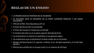 REGLAS DE UN ENSAYO
• LA PRIMER HOJA DE PORTADA NO SE ENUMERA
• LA SEGUNDA HOJA SE ENUMERA EN LA PARTE SUPERIOR DERECHA Y LAS HOJAS
SIGUIENTES
• TIPO DE LETRA: Time New Roman N° 12
• El texto del documento va justificado
• El título del ensayo en mayúscula y centrado
• El nombre del autor va en la parte superior del lado derecho
• Las aclaraciones se colocan en paréntesis o con guiones largos.
• Las anotaciones que no pertenecen al texto citado van en corchetes
• Margen del documento 2.5 superior e inferior, 4 cm. de lado izquierdo y 3 cm del lado
derecho
• Mínimo de cuartillas de un ensayo es de 5 a un máximo de 20 hojas
 