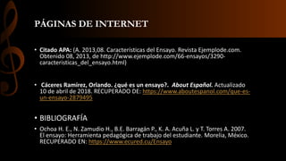 PÁGINAS DE INTERNET
• Citado APA: (A. 2013,08. Características del Ensayo. Revista Ejemplode.com.
Obtenido 08, 2013, de http://www.ejemplode.com/66-ensayos/3290-
caracteristicas_del_ensayo.html)
• Cáceres Ramírez, Orlando. ¿qué es un ensayo?. About Español. Actualizado
10 de abril de 2018. RECUPERADO DE: https://www.aboutespanol.com/que-es-
un-ensayo-2879495
• BIBLIOGRAFÍA
• Ochoa H. E., N. Zamudio H., B.E. Barragán P., K. A. Acuña L. y T. Torres A. 2007.
El ensayo: Herramienta pedagógica de trabajo del estudiante. Morelia, México.
RECUPERADO EN: https://www.ecured.cu/Ensayo
 