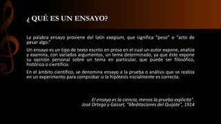 ¿ QUÉ ES UN ENSAYO?
La palabra ensayo proviene del latín exagium, que significa “peso” o “acto de
pesar algo.”
Un ensayo es un tipo de texto escrito en prosa en el cual un autor expone, analiza
y examina, con variados argumentos, un tema determinado, ya que éste expone
su opinión personal sobre un tema en particular, que puede ser filosófico,
histórico o científico.
En el ámbito científico, se denomina ensayo a la prueba o análisis que se realiza
en un experimento para comprobar si la hipótesis inicialmente es correcta.
El ensayo es la ciencia, menos la prueba explicita".
José Ortega y Gasset, "Meditaciones del Quijote", 1914
 
