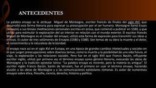 ANTECEDENTES
La palabra ensayo se le atribuye Miguel de Montaigne, escritor francés de finales del siglo XVI, que
desarrolló esta forma literaria para expresar su preocupación por el ser humano. Montaigne llamó Essais
(ensayos) a sus breves meditaciones personales escritas en prosa, que comenzó a publicar en 1580, y que
utilizó para estimular la exploración del yo interior en relación con el mundo exterior. El escritor francés
Miguel de Montaigne es el creador del ensayo; utilizó esta forma de expresión para transmitir sus ideas y
críticas. Es autor de tres volúmenes de Ensayos (1580 y 1588). Son temas de su obra la muerte y el dolor,
el conocimiento y la naturaleza de la bondad.
El ensayo nace así en el siglo XVI en Europa, en una época de grandes cambios intelectuales y sociales en
el que surgen preocupaciones sobre diversos temas, como la muerte y la posibilidad de una vida futura, el
viaje, la exploración y las relaciones sociales. Pero fue en el siglo XVII que Francis Bacón, influyente
escritor inglés, utilizó por primera vez el término ensayo como género literario, evocando las obras de
Montaigne y la tradición epistolar latina: “La palabra ensayo es reciente, pero la materia es antigua”. El
escritor inglés Francis Bacón, barón de Verulam, fue el primero en usar el término ensayo, haciendo
alusión a las obras de Montaigne y a las comunicaciones epistolares romanas. Es autor de numerosos
ensayos sobre ética, filosofía, ciencia, derecho, historia y política.
 