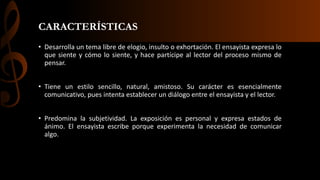 CARACTERÍSTICAS
• Desarrolla un tema libre de elogio, insulto o exhortación. El ensayista expresa lo
que siente y cómo lo siente, y hace partícipe al lector del proceso mismo de
pensar.
• Tiene un estilo sencillo, natural, amistoso. Su carácter es esencialmente
comunicativo, pues intenta establecer un diálogo entre el ensayista y el lector.
• Predomina la subjetividad. La exposición es personal y expresa estados de
ánimo. El ensayista escribe porque experimenta la necesidad de comunicar
algo.
 