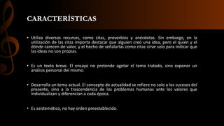 CARACTERÍSTICAS
• Utiliza diversos recursos, como citas, proverbios y anécdotas. Sin embargo, en la
utilización de las citas importa destacar que alguien creó una idea, pero el quién y el
dónde carecen de valor, y el hecho de señalarlas como citas sirve solo para indicar que
las ideas no son propias.
• Es un texto breve. El ensayo no pretende agotar el tema tratado, sino exponer un
análisis personal del mismo.
• Desarrolla un tema actual. El concepto de actualidad se refiere no solo a los sucesos del
presente, sino a la trascendencia de los problemas humanos ante los valores que
individualizan y diferencian a cada época.
• Es asistemático, no hay orden preestablecido.
 