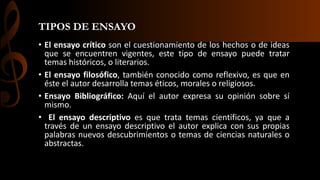 TIPOS DE ENSAYO
• El ensayo crítico son el cuestionamiento de los hechos o de ideas
que se encuentren vigentes, este tipo de ensayo puede tratar
temas históricos, o literarios.
• El ensayo filosófico, también conocido como reflexivo, es que en
éste el autor desarrolla temas éticos, morales o religiosos.
• Ensayo Bibliográfico: Aquí el autor expresa su opinión sobre sí
mismo.
• El ensayo descriptivo es que trata temas científicos, ya que a
través de un ensayo descriptivo el autor explica con sus propias
palabras nuevos descubrimientos o temas de ciencias naturales o
abstractas.
 